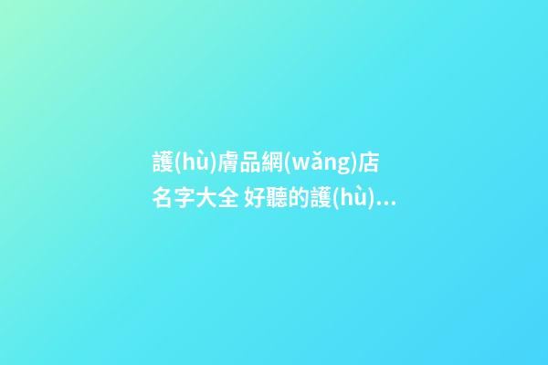 護(hù)膚品網(wǎng)店名字大全 好聽的護(hù)膚品店鋪名字-名學(xué)網(wǎng)